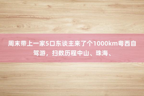 周末带上一家5口东谈主来了个1000km粤西自驾游，扫数历程中山、珠海、