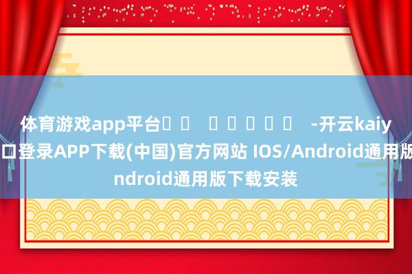 体育游戏app平台		  					  -开云kaiyun登录入口登录APP下载(中国)官方网站 IOS/Android通用版下载安装