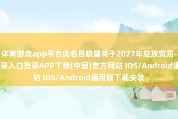 体育游戏app平台此名目瞻望将于2027年绽放贸易-开云kaiyun登录入口登录APP下载(中国)官方网站 IOS/Android通用版下载安装