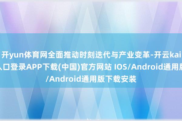 开yun体育网全面推动时刻迭代与产业变革-开云kaiyun登录入口登录APP下载(中国)官方网站 IOS/Android通用版下载安装