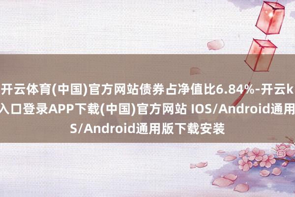 开云体育(中国)官方网站债券占净值比6.84%-开云kaiyun登录入口登录APP下载(中国)官方网站 IOS/Android通用版下载安装